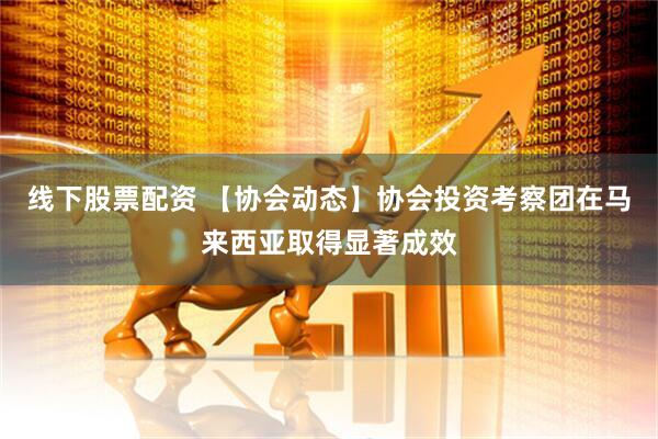 线下股票配资 【协会动态】协会投资考察团在马来西亚取得显著成效