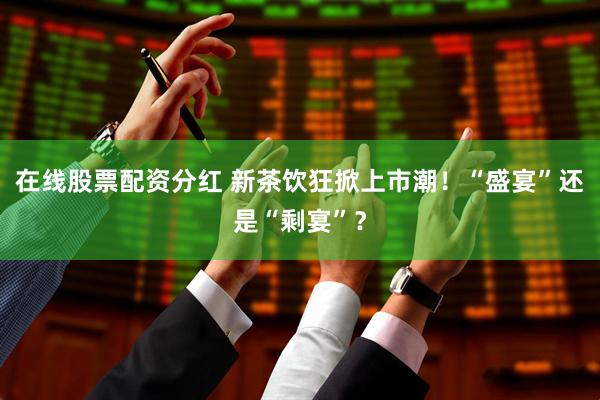 在线股票配资分红 新茶饮狂掀上市潮！“盛宴”还是“剩宴”？