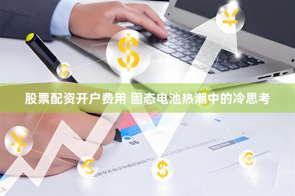 股票配资开户费用 固态电池热潮中的冷思考