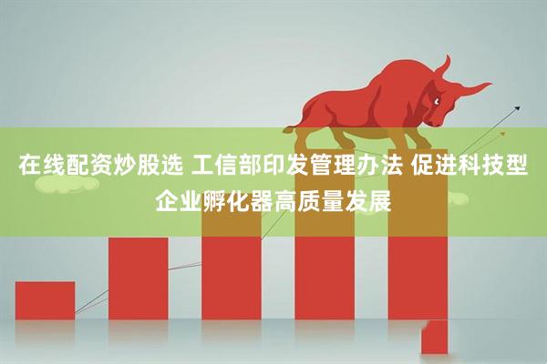 在线配资炒股选 工信部印发管理办法 促进科技型企业孵化器高质量发展