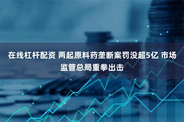 在线杠杆配资 两起原料药垄断案罚没超5亿 市场监管总局重拳出击