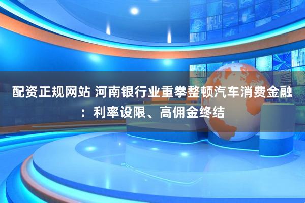 配资正规网站 河南银行业重拳整顿汽车消费金融：利率设限、高佣金终结