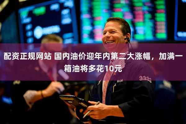 配资正规网站 国内油价迎年内第二大涨幅，加满一箱油将多花10元