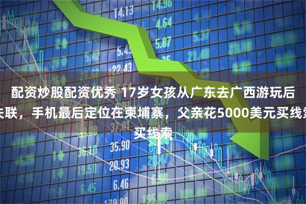 配资炒股配资优秀 17岁女孩从广东去广西游玩后失联，手机最后定位在柬埔寨，父亲花5000美元买线索