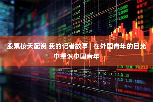 股票按天配资 我的记者故事 | 在外国青年的目光中重识中国青年