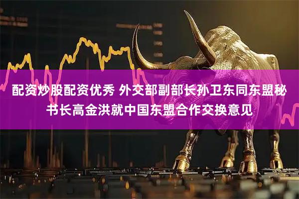 配资炒股配资优秀 外交部副部长孙卫东同东盟秘书长高金洪就中国东盟合作交换意见
