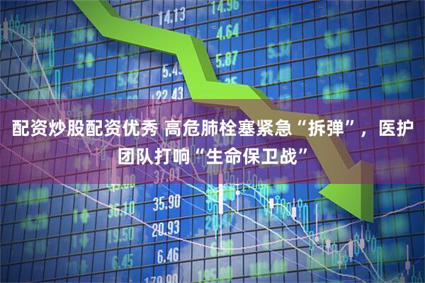 配资炒股配资优秀 高危肺栓塞紧急“拆弹”，医护团队打响“生命保卫战”