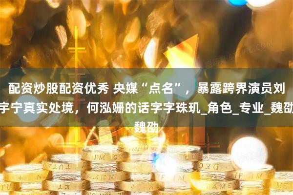 配资炒股配资优秀 央媒“点名”，暴露跨界演员刘宇宁真实处境，何泓姗的话字字珠玑_角色_专业_魏劭