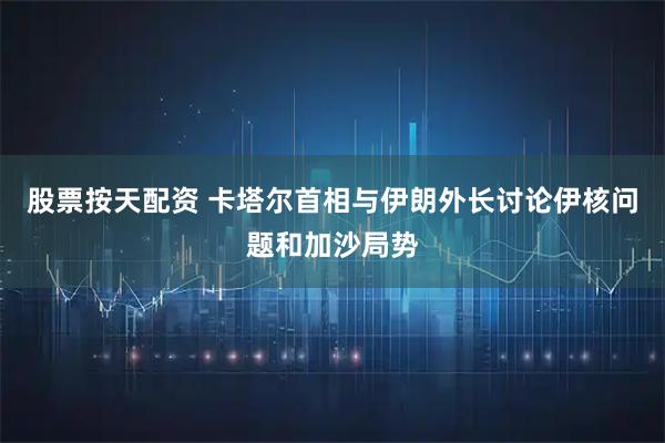 股票按天配资 卡塔尔首相与伊朗外长讨论伊核问题和加沙局势