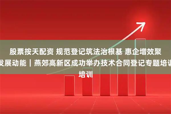 股票按天配资 规范登记筑法治根基 惠企增效聚发展动能｜燕郊高新区成功举办技术合同登记专题培训
