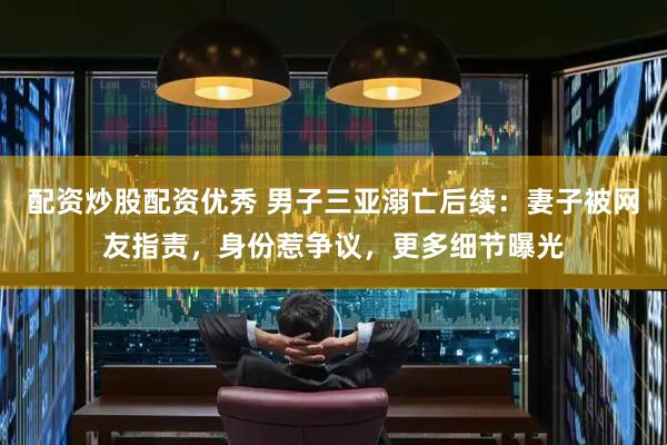 配资炒股配资优秀 男子三亚溺亡后续：妻子被网友指责，身份惹争议，更多细节曝光