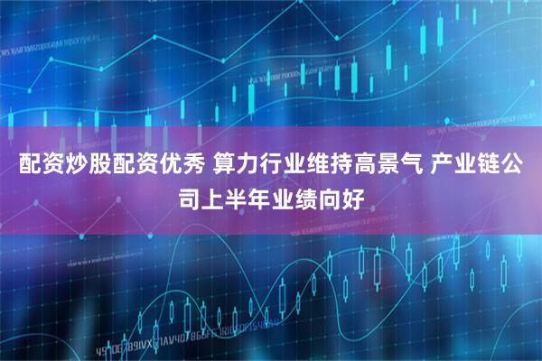 配资炒股配资优秀 算力行业维持高景气 产业链公司上半年业绩向好