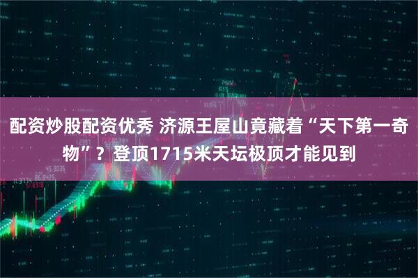 配资炒股配资优秀 济源王屋山竟藏着“天下第一奇物”？登顶1715米天坛极顶才能见到