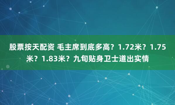 股票按天配资 毛主席到底多高？1.72米？1.75米？1.83米？九旬贴身卫士道出实情