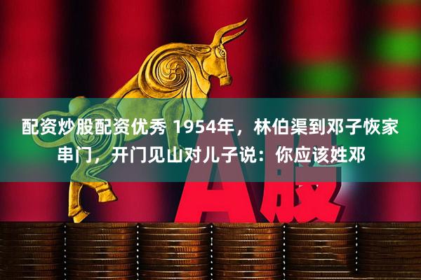 配资炒股配资优秀 1954年，林伯渠到邓子恢家串门，开门见山对儿子说：你应该姓邓