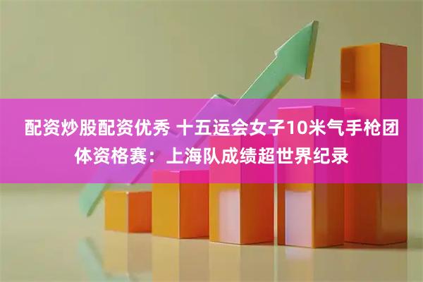 配资炒股配资优秀 十五运会女子10米气手枪团体资格赛：上海队成绩超世界纪录