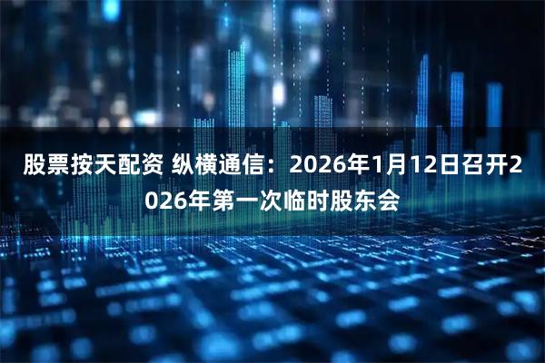 股票按天配资 纵横通信：2026年1月12日召开2026年第一次临时股东会