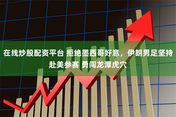 在线炒股配资平台 拒绝墨西哥好意，伊朗男足坚持赴美参赛 勇闯龙潭虎穴