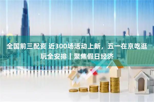 全国前三配资 近300场活动上新，五一在京吃逛玩全安排｜聚焦假日经济