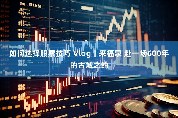 如何选择股票技巧 Vlog丨来福泉 赴一场600年的古城之约