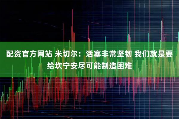 配资官方网站 米切尔：活塞非常坚韧 我们就是要给坎宁安尽可能制造困难