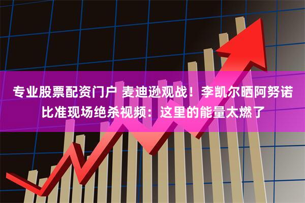 专业股票配资门户 麦迪逊观战！李凯尔晒阿努诺比准现场绝杀视频：这里的能量太燃了
