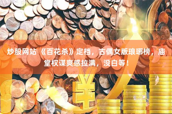 炒股网站 《百花杀》定档，古偶女版琅琊榜，庙堂权谋爽感拉满，没白等！