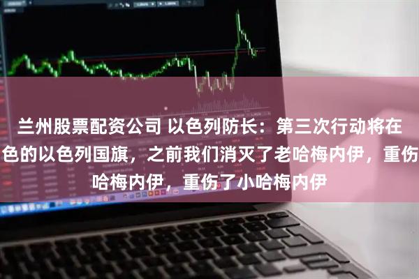 兰州股票配资公司 以色列防长：第三次行动将在伊朗升起蓝白色的以色列国旗，之前我们消灭了老哈梅内伊，重伤了小哈梅内伊