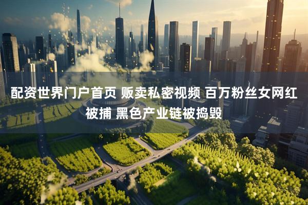 配资世界门户首页 贩卖私密视频 百万粉丝女网红被捕 黑色产业链被捣毁