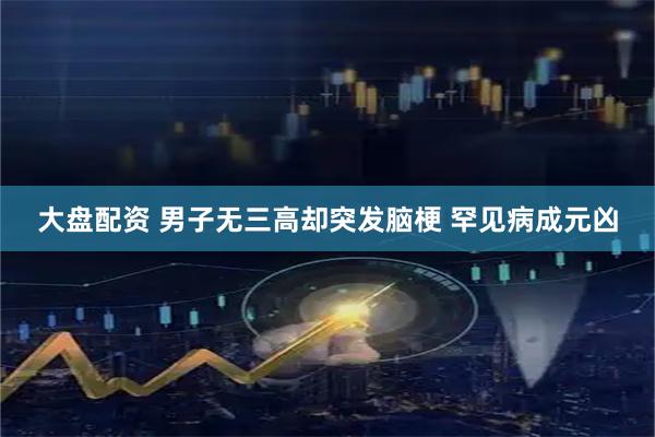 大盘配资 男子无三高却突发脑梗 罕见病成元凶