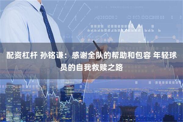 配资杠杆 孙铭谦：感谢全队的帮助和包容 年轻球员的自我救赎之路