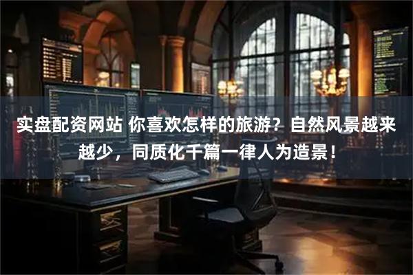 实盘配资网站 你喜欢怎样的旅游？自然风景越来越少，同质化千篇一律人为造景！