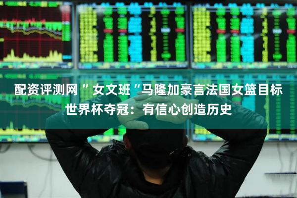 配资评测网 ”女文班“马隆加豪言法国女篮目标世界杯夺冠：有信心创造历史