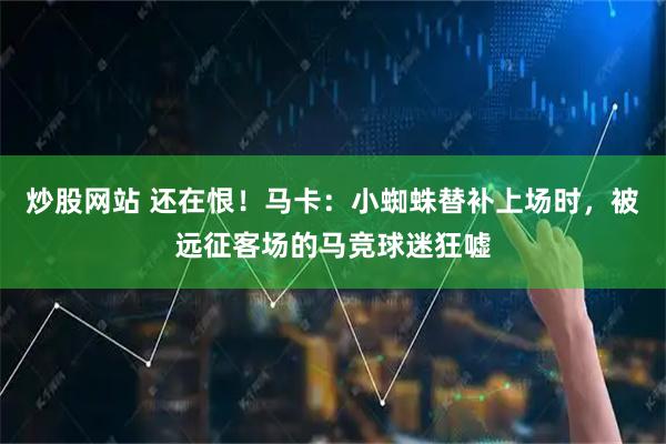 炒股网站 还在恨！马卡：小蜘蛛替补上场时，被远征客场的马竞球迷狂嘘