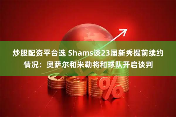 炒股配资平台选 Shams谈23届新秀提前续约情况：奥萨尔和米勒将和球队开启谈判