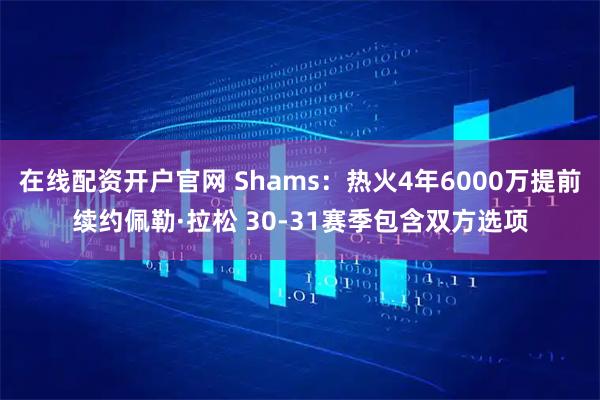 在线配资开户官网 Shams：热火4年6000万提前续约佩勒·拉松 30-31赛季包含双方选项