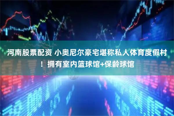 河南股票配资 小奥尼尔豪宅堪称私人体育度假村！拥有室内篮球馆+保龄球馆