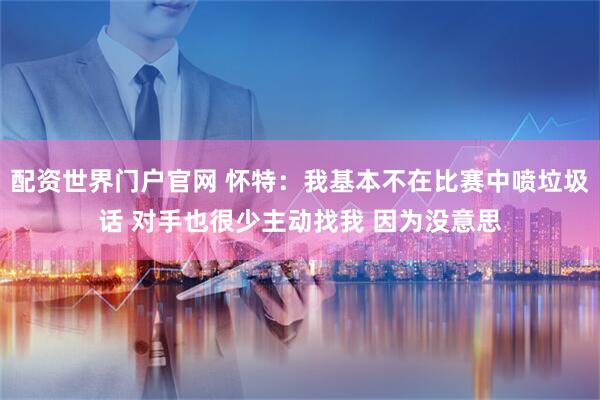 配资世界门户官网 怀特：我基本不在比赛中喷垃圾话 对手也很少主动找我 因为没意思