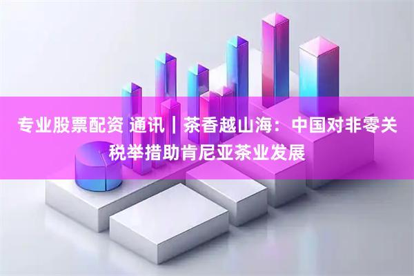 专业股票配资 通讯｜茶香越山海：中国对非零关税举措助肯尼亚茶业发展